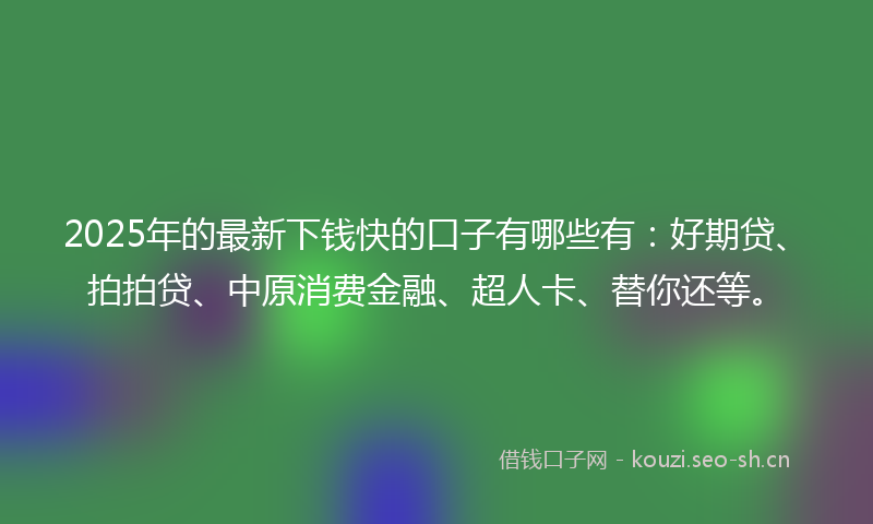 2025年的最新下钱快的口子有哪些有：好期贷、拍拍贷、中原消费金融、超人卡、替你还等。