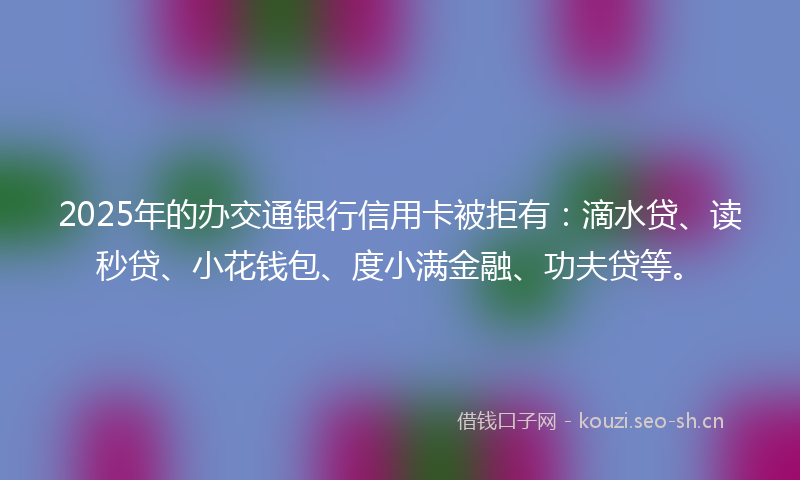 2025年的办交通银行信用卡被拒有：滴水贷、读秒贷、小花钱包、度小满金融、功夫贷等。