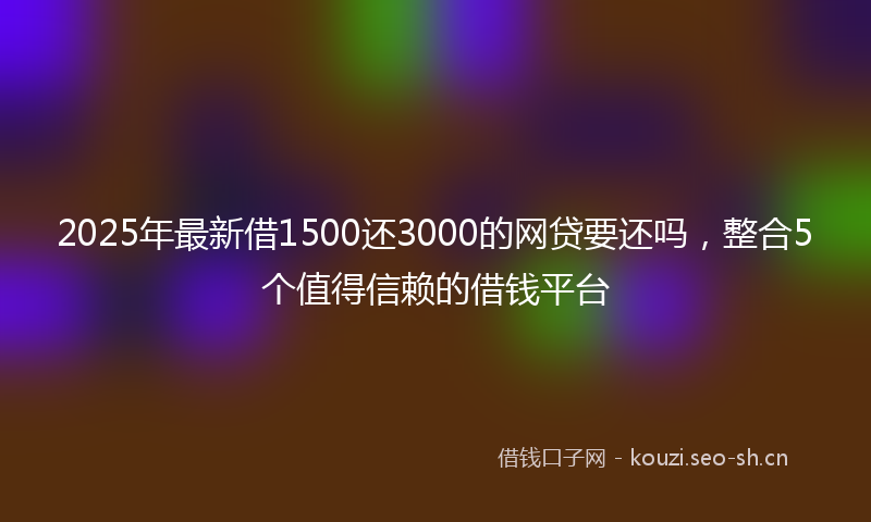2025年最新借1500还3000的网贷要还吗，整合5个值得信赖的借钱平台