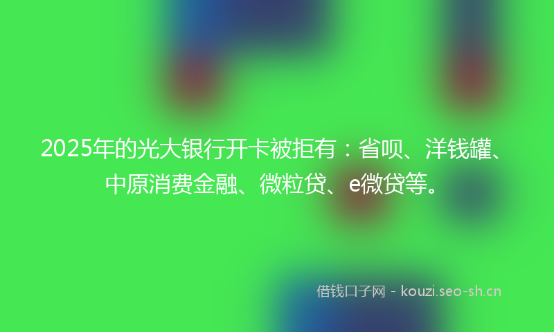 2025年的光大银行开卡被拒有：省呗、洋钱罐、中原消费金融、微粒贷、e微贷等。