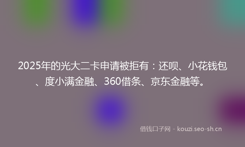 2025年的光大二卡申请被拒有：还呗、小花钱包、度小满金融、360借条、京东金融等。