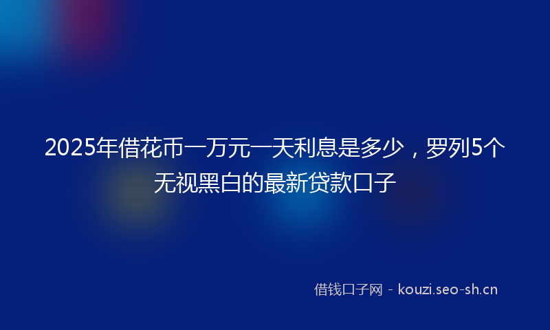 2025年借花币一万元一天利息是多少，罗列5个无视黑白的最新贷款口子