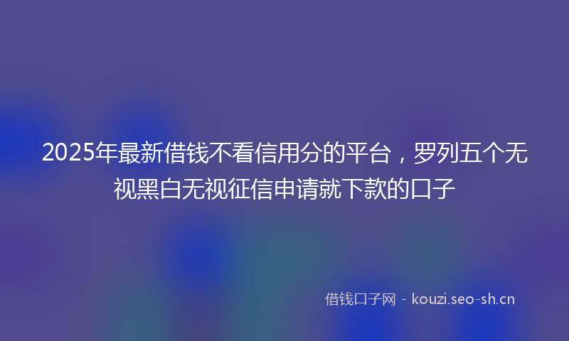 2025年最新借钱不看信用分的平台,罗列五个无视黑白无视征信申请就下款的口子