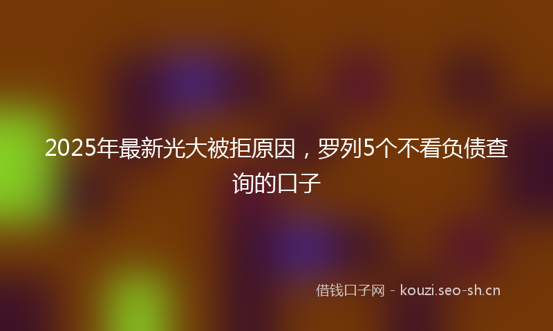2025年最新光大被拒原因，罗列5个不看负债查询的口子