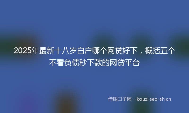 2025年最新十八岁白户哪个网贷好下，概括五个不看负债秒下款的网贷平台