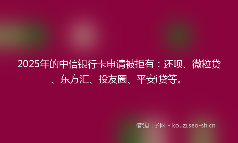 2025年的中信银行卡申请被拒有：还呗、微粒贷、东方汇、投友圈、平安i贷等。