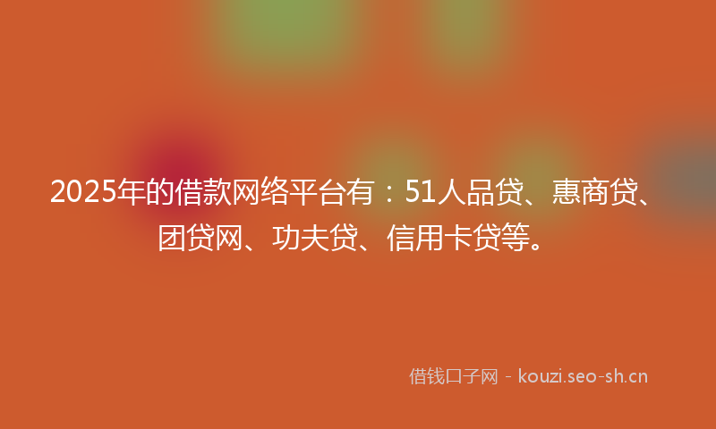 2025年的借款网络平台有：51人品贷、惠商贷、团贷网、功夫贷、信用卡贷等。