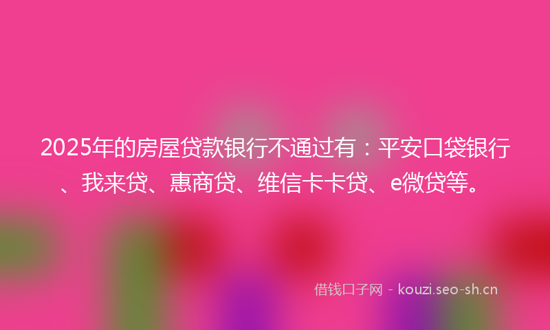 2025年的房屋贷款银行不通过有：平安口袋银行、我来贷、惠商贷、维信卡卡贷、e微贷等。