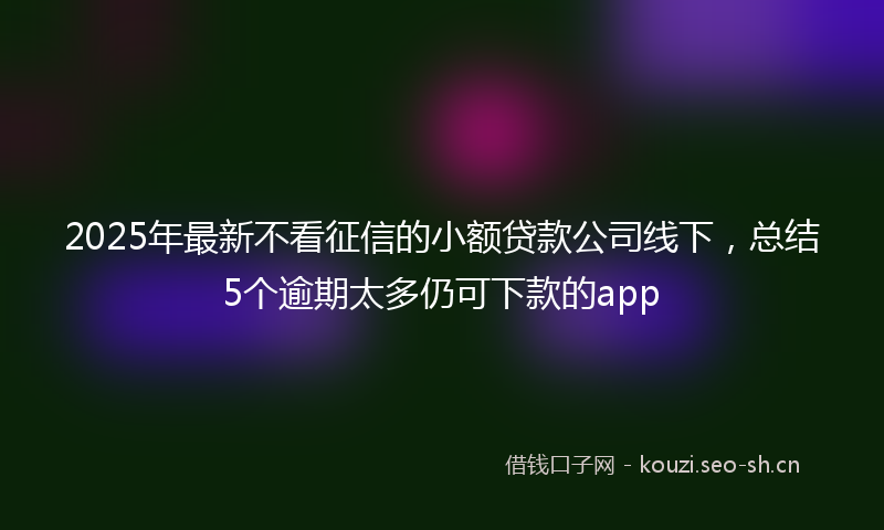 2025年最新不看征信的小额贷款公司线下，总结5个逾期太多仍可下款的app