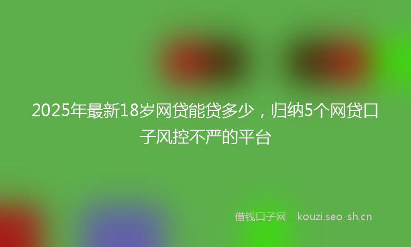 2025年最新18岁网贷能贷多少，归纳5个网贷口子风控不严的平台