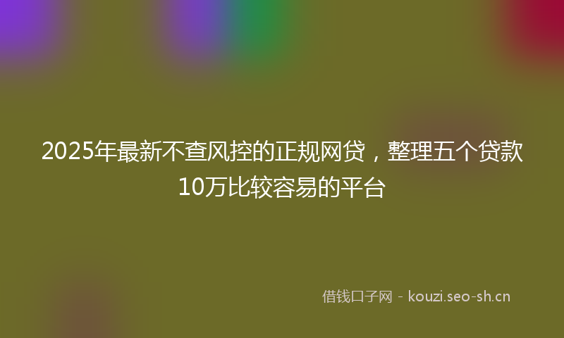 2025年最新不查风控的正规网贷，整理五个贷款10万比较容易的平台