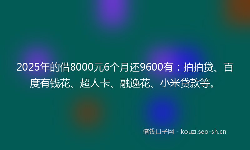 2025年的借8000元6个月还9600有：拍拍贷、百度有钱花、超人卡、融逸花、小米贷款等。