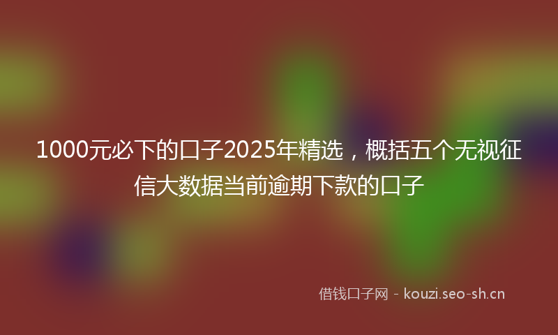 1000元必下的口子2025年精选,概括五个无视征信大数据当前逾期下款的口子