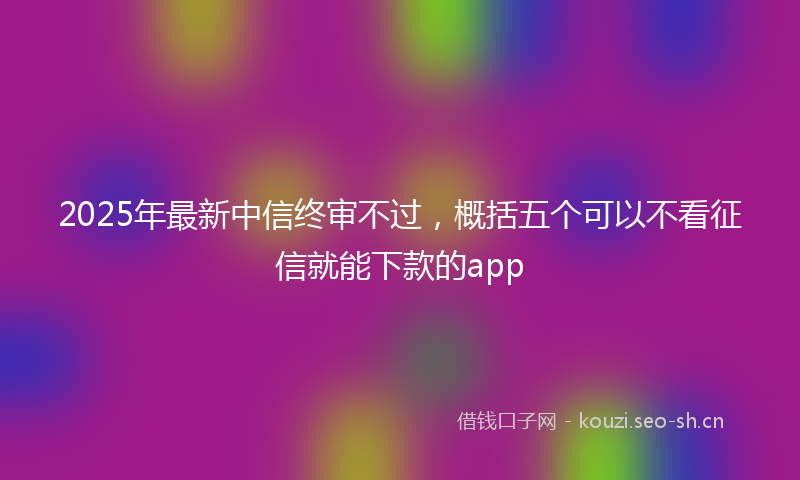 2025年最新中信终审不过，概括五个可以不看征信就能下款的app