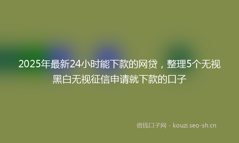 2025年最新24小时能下款的网贷，整理5个无视黑白无视征信申请就下款的口子