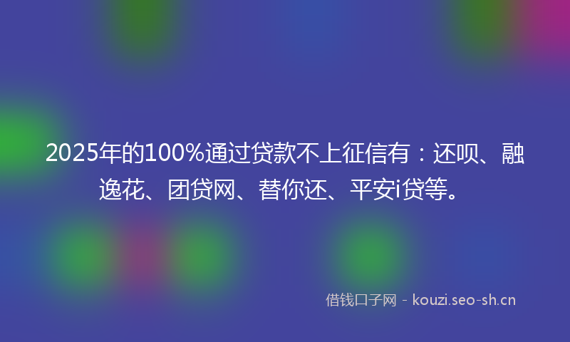 2025年的100%通过贷款不上征信有：还呗、融逸花、团贷网、替你还、平安i贷等。