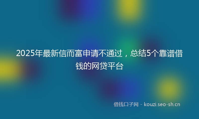2025年最新信而富申请不通过，总结5个靠谱借钱的网贷平台