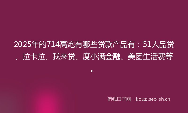 2025年的714高炮有哪些贷款产品有：51人品贷、拉卡拉、我来贷、度小满金融、美团生活费等。