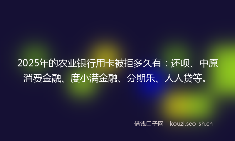 2025年的农业银行用卡被拒多久有：还呗、中原消费金融、度小满金融、分期乐、人人贷等。