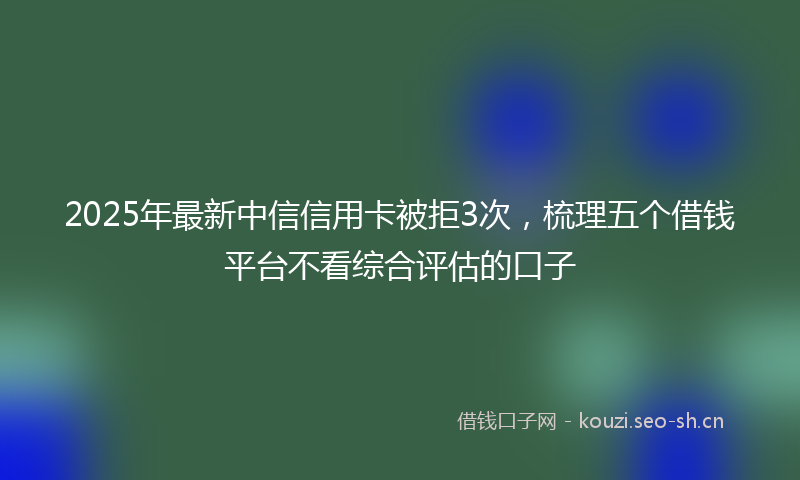 2025年最新中信信用卡被拒3次，梳理五个借钱平台不看综合评估的口子