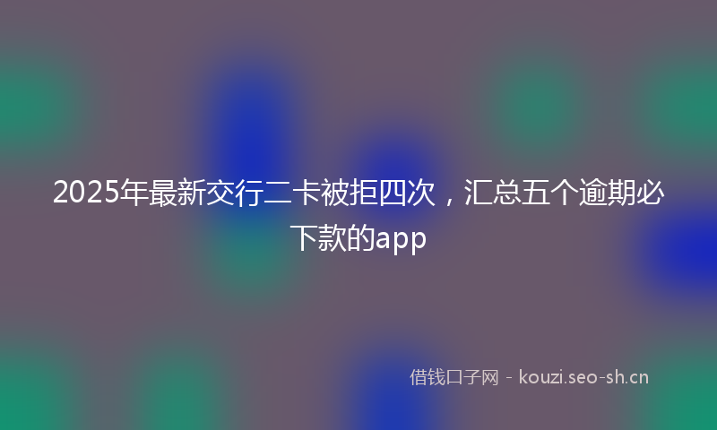 2025年最新交行二卡被拒四次，汇总五个逾期必下款的app