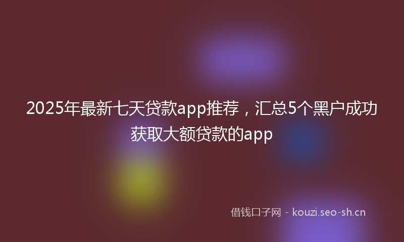 2025年最新七天贷款app推荐，汇总5个黑户成功获取大额贷款的app
