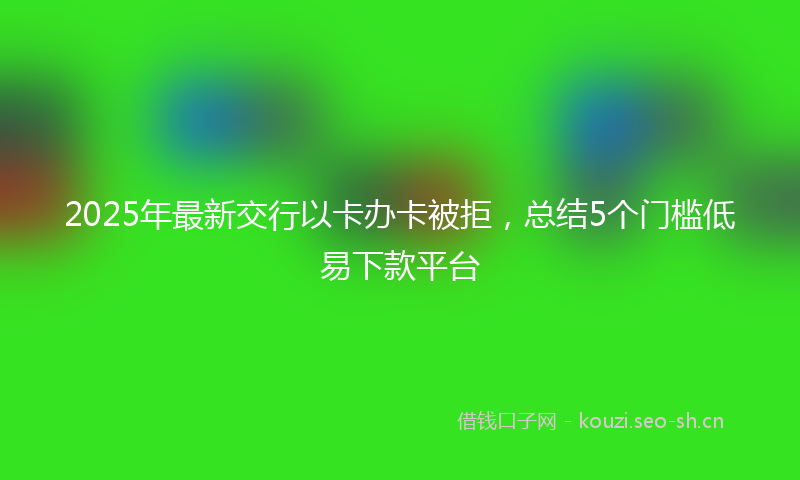 2025年最新交行以卡办卡被拒，总结5个门槛低易下款平台