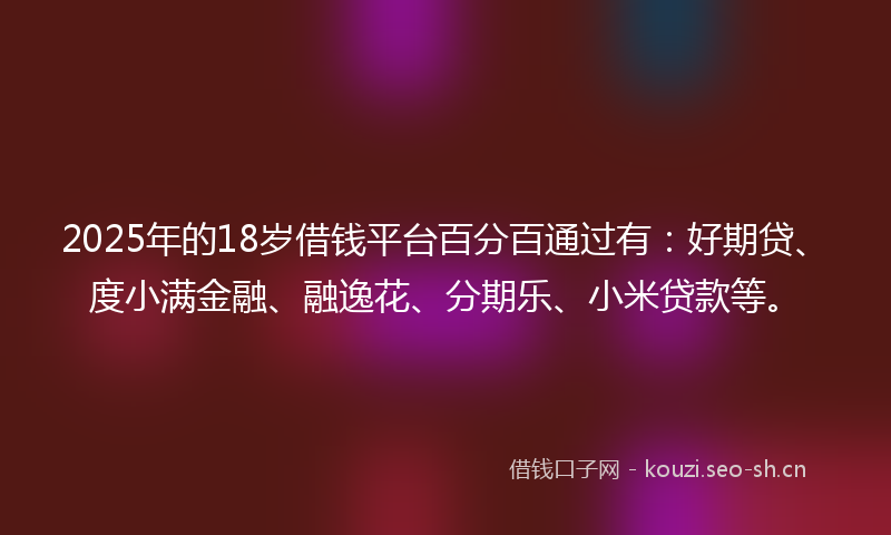 2025年的18岁借钱平台百分百通过有：好期贷、度小满金融、融逸花、分期乐、小米贷款等。