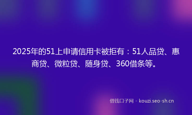 2025年的51上申请信用卡被拒有：51人品贷、惠商贷、微粒贷、随身贷、360借条等。