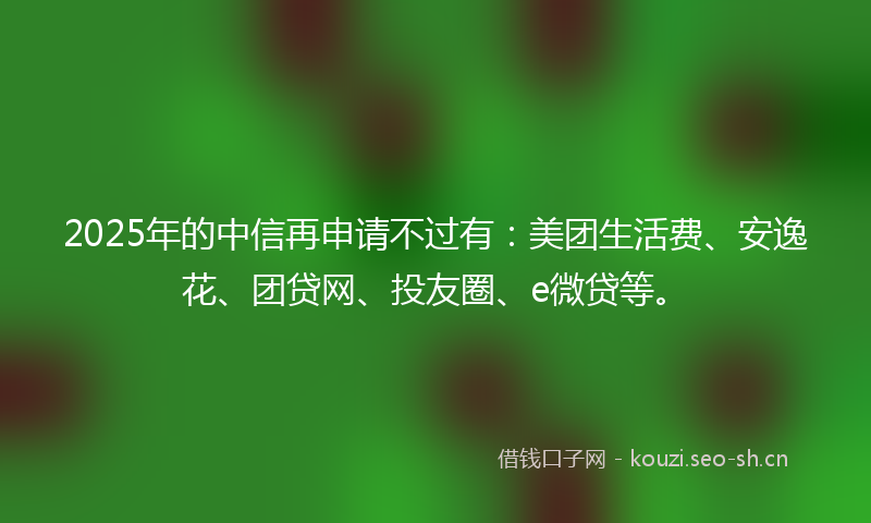 2025年的中信再申请不过有：美团生活费、安逸花、团贷网、投友圈、e微贷等。