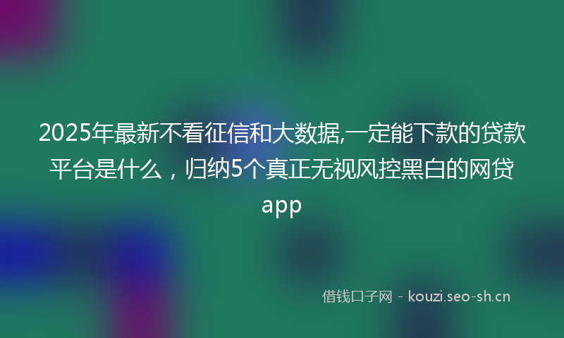 2025年最新不看征信和大数据,一定能下款的贷款平台是什么，归纳5个真正无视风控黑白的网贷app