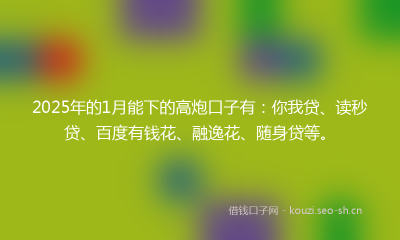 2025年的1月能下的高炮口子有：你我贷、读秒贷、百度有钱花、融逸花、随身贷等。