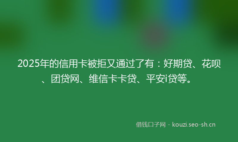 2025年的信用卡被拒又通过了有:好期贷、花呗、团贷网、维信卡卡贷、平安i贷等。