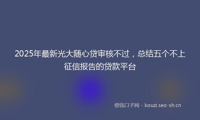 2025年最新光大随心贷审核不过，总结五个不上征信报告的贷款平台