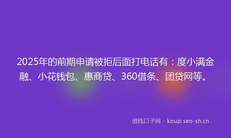 2025年的前期申请被拒后面打电话有：度小满金融、小花钱包、惠商贷、360借条、团贷网等。