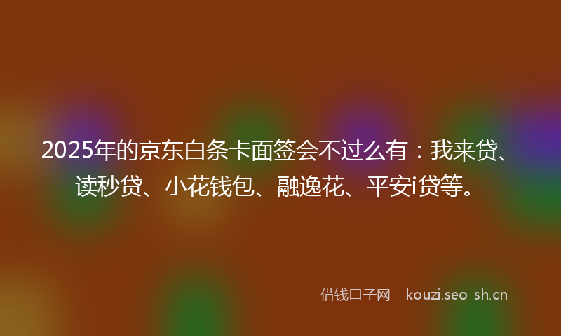 2025年的京东白条卡面签会不过么有：我来贷、读秒贷、小花钱包、融逸花、平安i贷等。