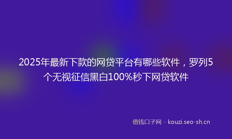 2025年最新下款的网贷平台有哪些软件，罗列5个无视征信黑白100%秒下网贷软件