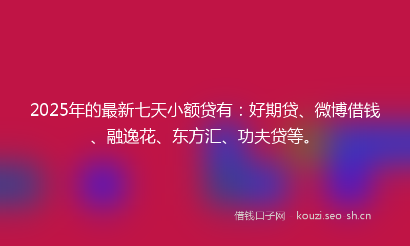 2025年的最新七天小额贷有：好期贷、微博借钱、融逸花、东方汇、功夫贷等。