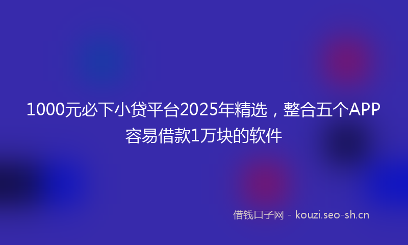 1000元必下小贷平台2025年精选，整合五个APP容易借款1万块的软件