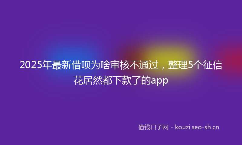2025年最新借呗为啥审核不通过，整理5个征信花居然都下款了的app