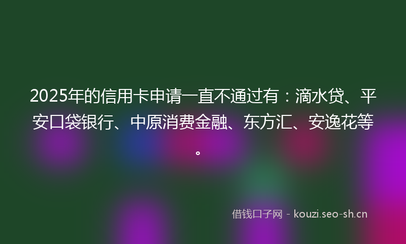 2025年的信用卡申请一直不通过有：滴水贷、平安口袋银行、中原消费金融、东方汇、安逸花等。