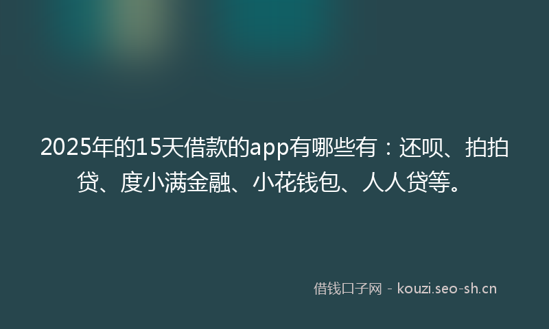 2025年的15天借款的app有哪些有：还呗、拍拍贷、度小满金融、小花钱包、人人贷等。