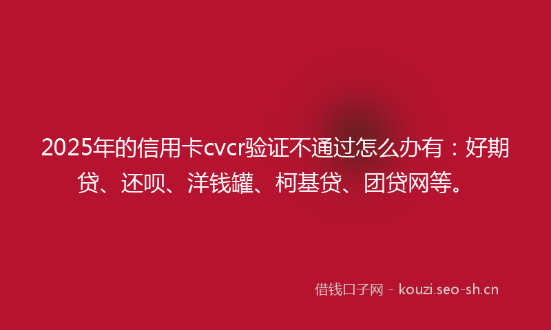 2025年的信用卡cvcr验证不通过怎么办有：好期贷、还呗、洋钱罐、柯基贷、团贷网等。