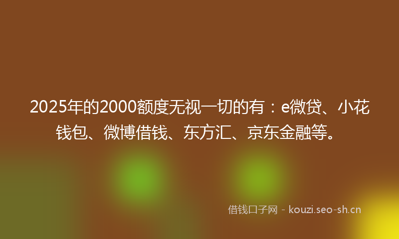 2025年的2000额度无视一切的有：e微贷、小花钱包、微博借钱、东方汇、京东金融等。