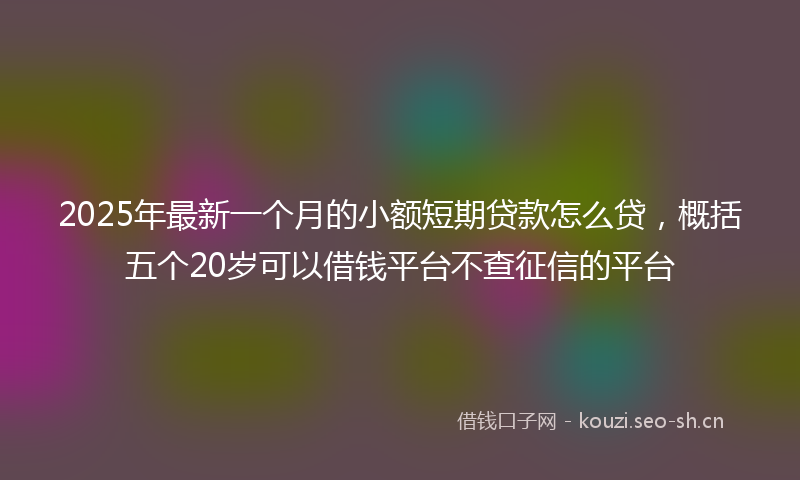 2025年最新一个月的小额短期贷款怎么贷，概括五个20岁可以借钱平台不查征信的平台