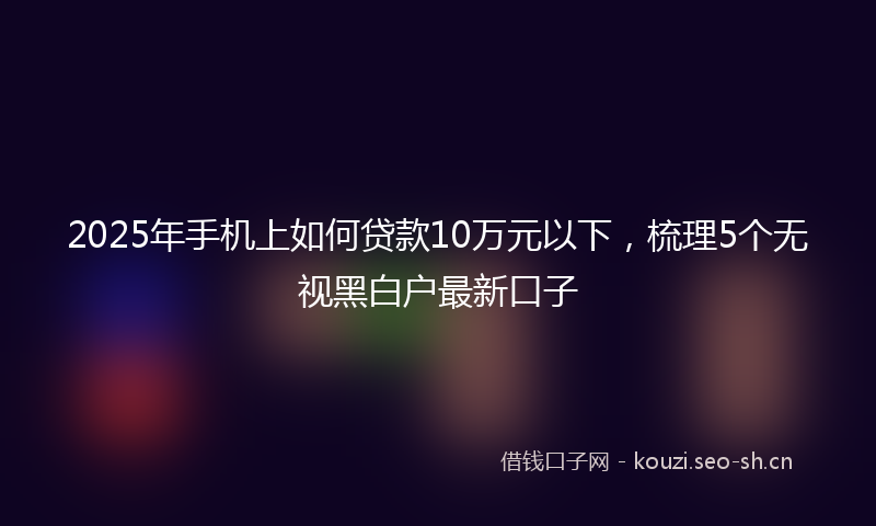 2025年手机上如何贷款10万元以下，梳理5个无视黑白户最新口子