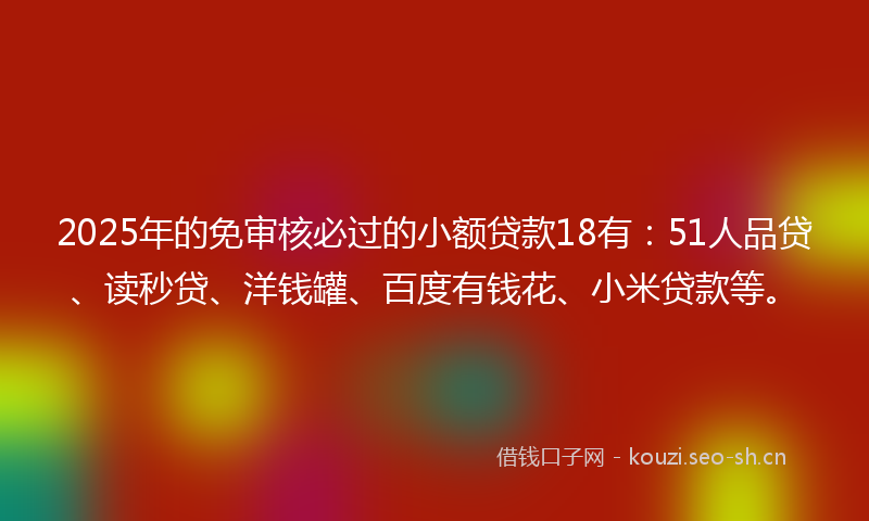 2025年的免审核必过的小额贷款18有：51人品贷、读秒贷、洋钱罐、百度有钱花、小米贷款等。