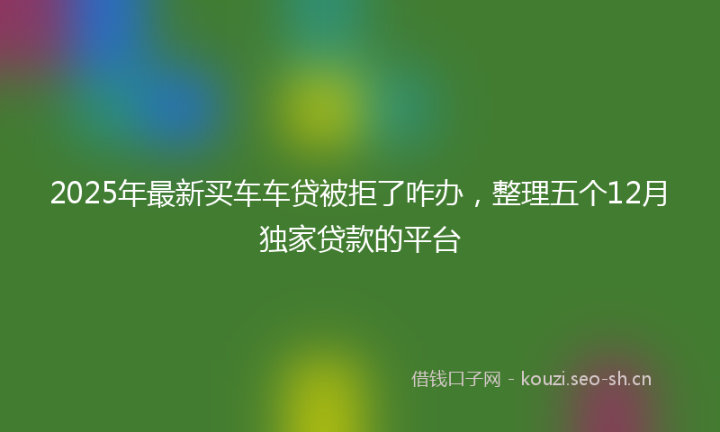 2025年最新买车车贷被拒了咋办，整理五个12月独家贷款的平台