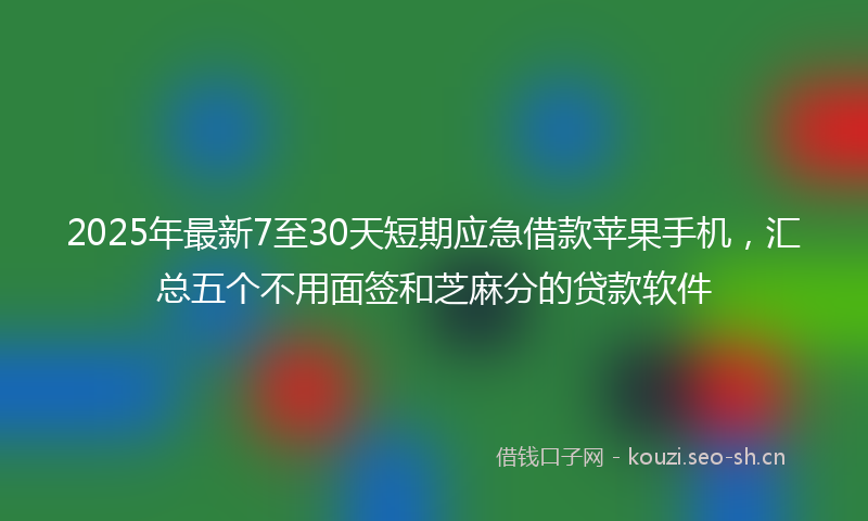 2025年最新7至30天短期应急借款苹果手机，汇总五个不用面签和芝麻分的贷款软件