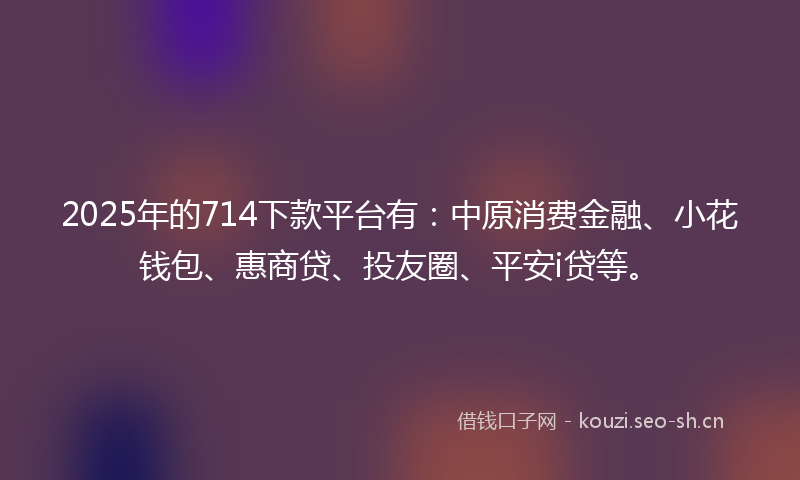 2025年的714下款平台有：中原消费金融、小花钱包、惠商贷、投友圈、平安i贷等。